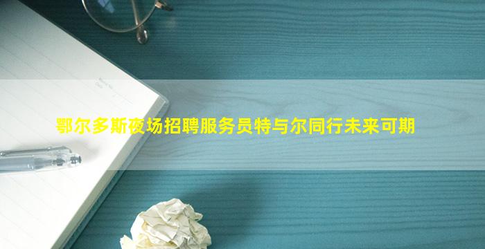 鄂尔多斯夜场招聘服务员特与尔同行未来可期